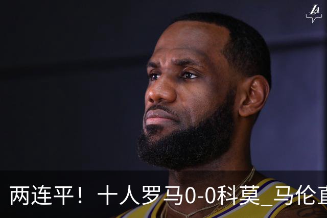 两连平！十人罗马0-0科莫 马伦直红佩莱格里尼中柱迪巴拉失良机