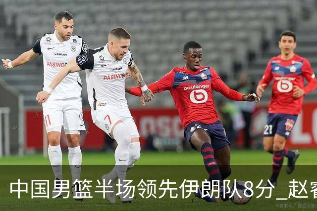 中国男篮半场领先伊朗队8分 赵睿11分吴前8分
