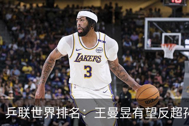 乒联世界排名：王曼昱有望反超孙颖莎！张本美和冲击女单世界第一