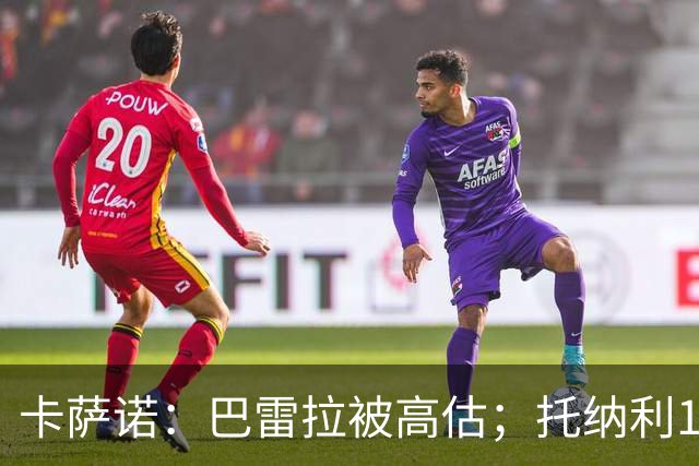 卡萨诺：巴雷拉被高估；托纳利1.1亿欧元身价很荒唐