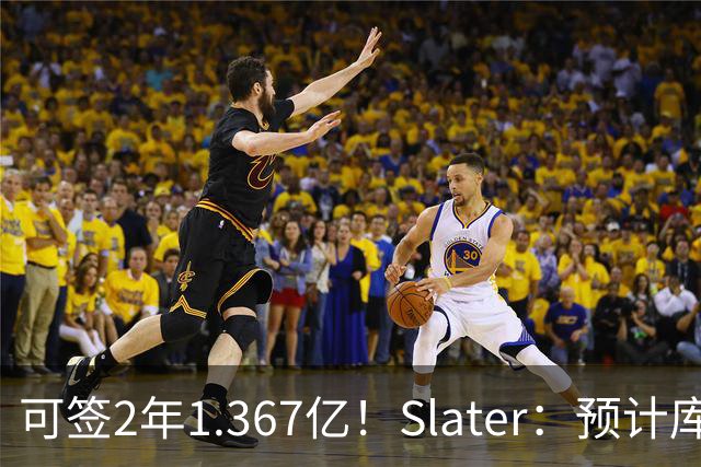 可签2年1.367亿！Slater：预计库里一周半之内会决定是否续约