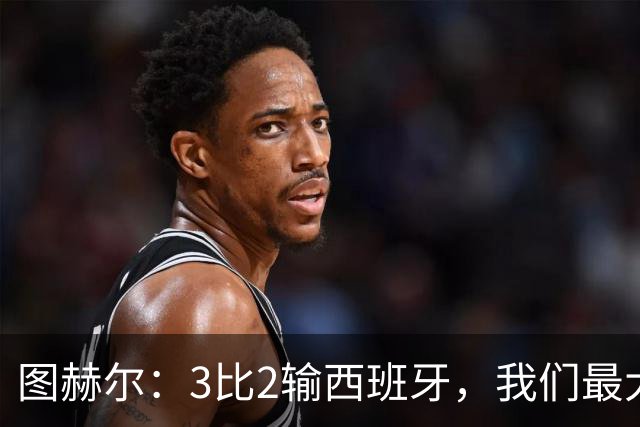 图赫尔：3比2输西班牙，我们最大的威胁是自己