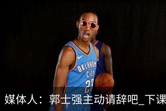 媒体人：郭士强主动请辞吧 下课未必拯救男篮 但起码能更有活力