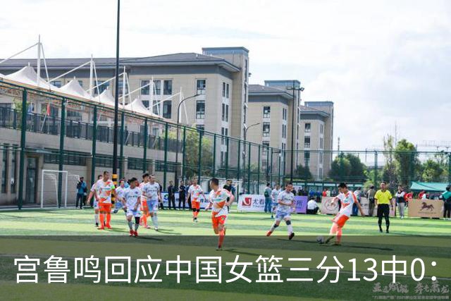 宫鲁鸣回应中国女篮三分13中0：这一场球其实不能代表全部