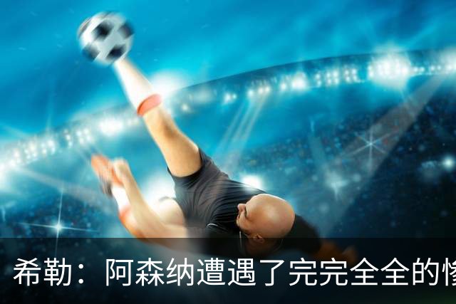 希勒：阿森纳遭遇了完完全全的惨败，比分本有可能变成7‑0
