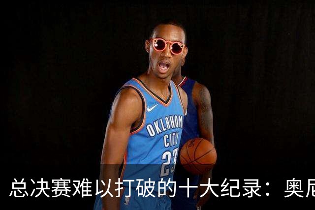 总决赛难以打破的十大纪录：奥尼尔单场39罚，乔詹纪录至今无法超越