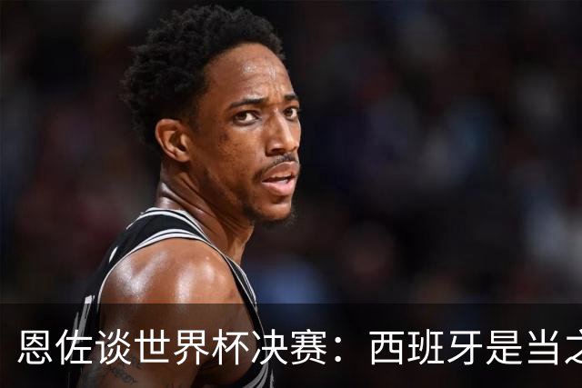恩佐谈世界杯决赛：西班牙是当之无愧冠军 被罚下至今仍是心结