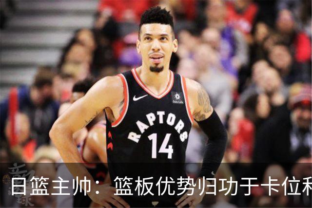 日篮主帅：篮板优势归功于卡位和身体强度 胡明轩：我们没对方拼得凶