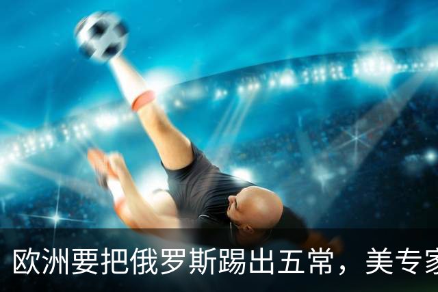 欧洲要把俄罗斯踢出五常，美专家放话：一旦成功，下一个就是中国