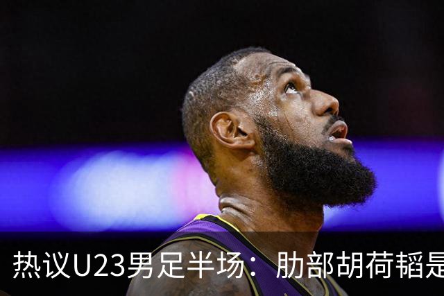 热议U23男足半场：肋部胡荷韬是防守弱点；中场恢复体能是关键