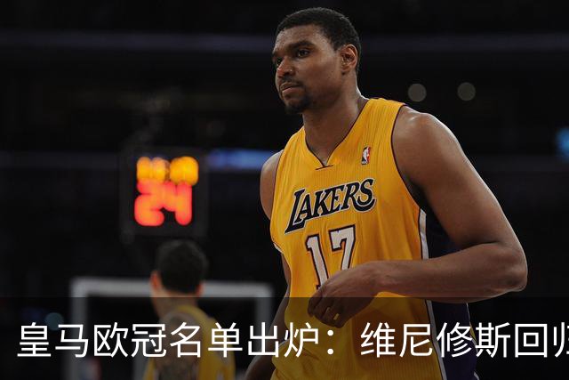 皇马欧冠名单出炉：维尼修斯回归，4大伤员继续缺阵