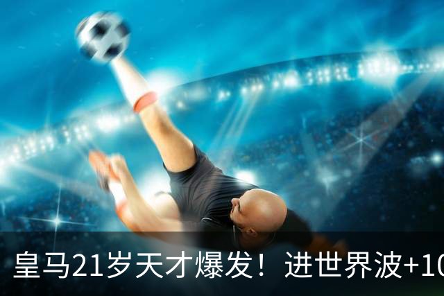 皇马21岁天才爆发！进世界波+10场造6球，加盟3年身价大涨7200万