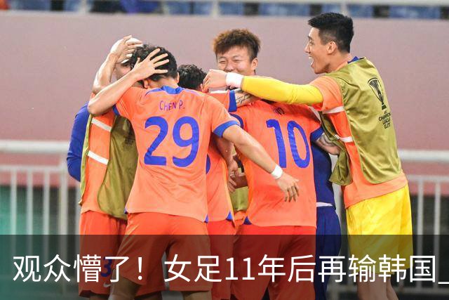 观众懵了！女足11年后再输韩国 王霜赛后安慰对手36岁后卫 原因曝光