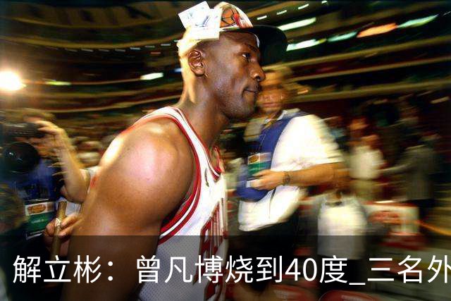 解立彬：曾凡博烧到40度 三名外援需要做调整