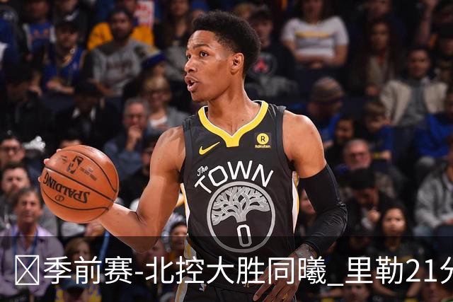 🏀季前赛-北控大胜同曦 里勒21分钟21分 郭昊文22分7助8失误