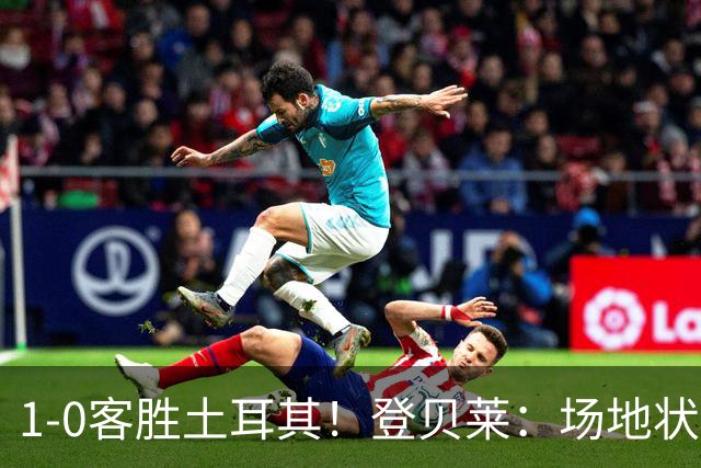 1-0客胜土耳其！登贝莱：场地状况糟糕；我们本可以再多进1-2个球
