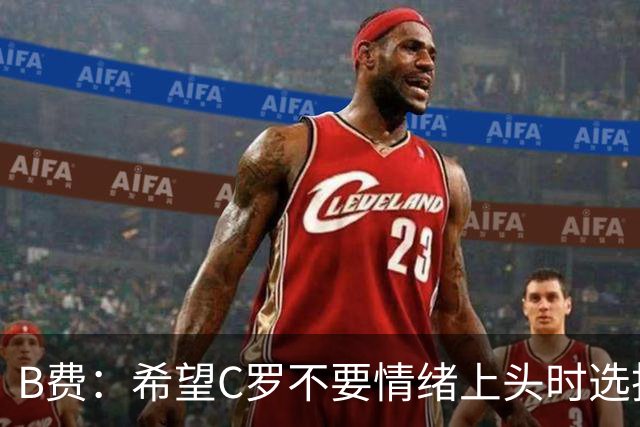B费：希望C罗不要情绪上头时选择离队 他配得上体面告别